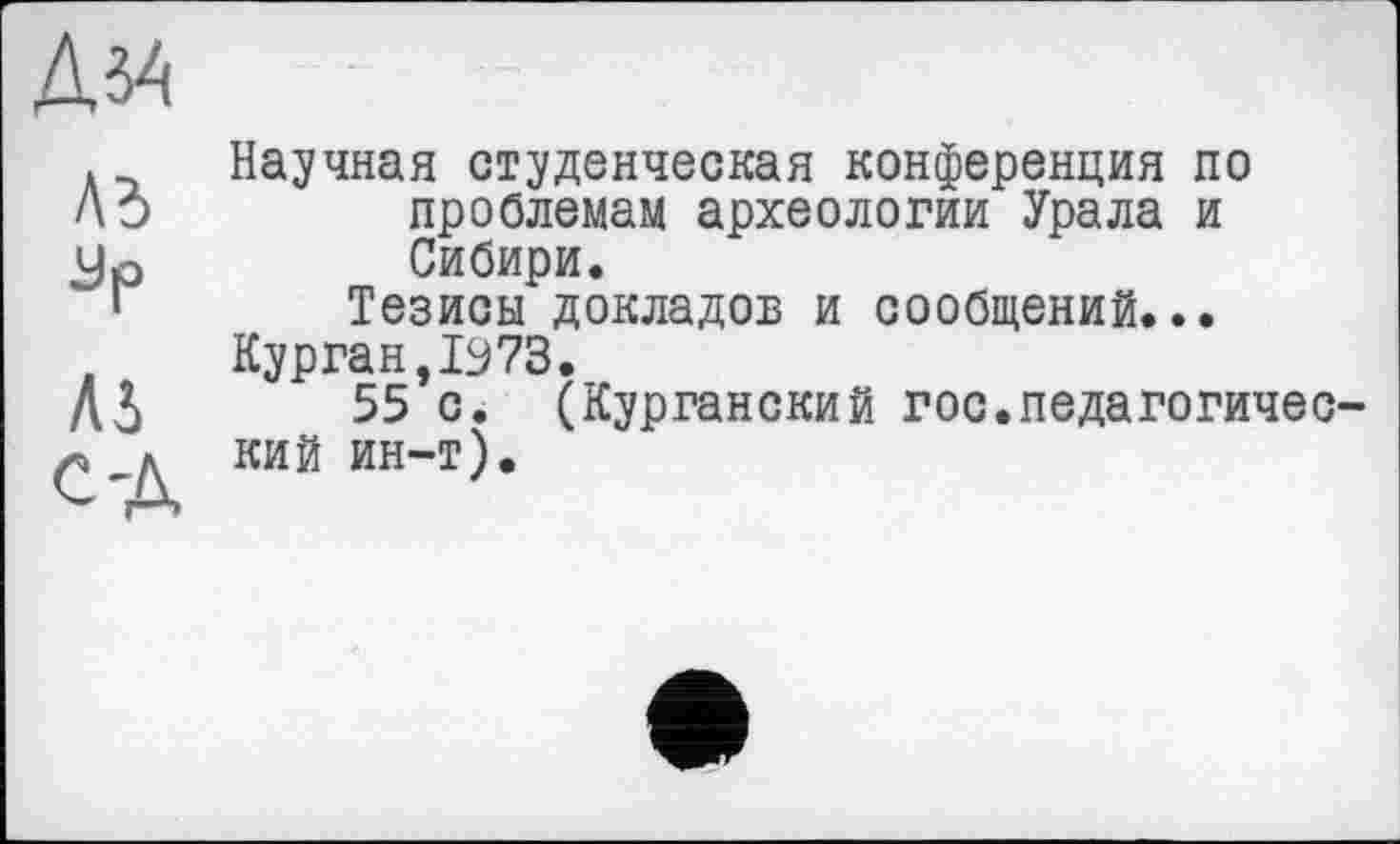 ﻿Дз4
Ad
Зр
ЛА
С-Д
Научная студенческая конференция по проблемам археологии Урала и Сибири.
Тезисы докладов и сообщений...
Курган,1973.
55 с. (Курганский гос.педагогический ин-т).